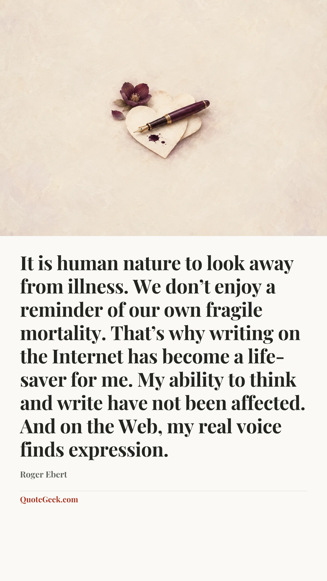 “It is human nature to look away from illness. We don’t enjoy a reminder of our own fragile mortality. That’s why writing on the Internet has become a life-saver for me. My ability to think and write have not been affected. And on the Web, my real voice finds expression.” — Roger Ebert. Illustrated QuoteGeek card.