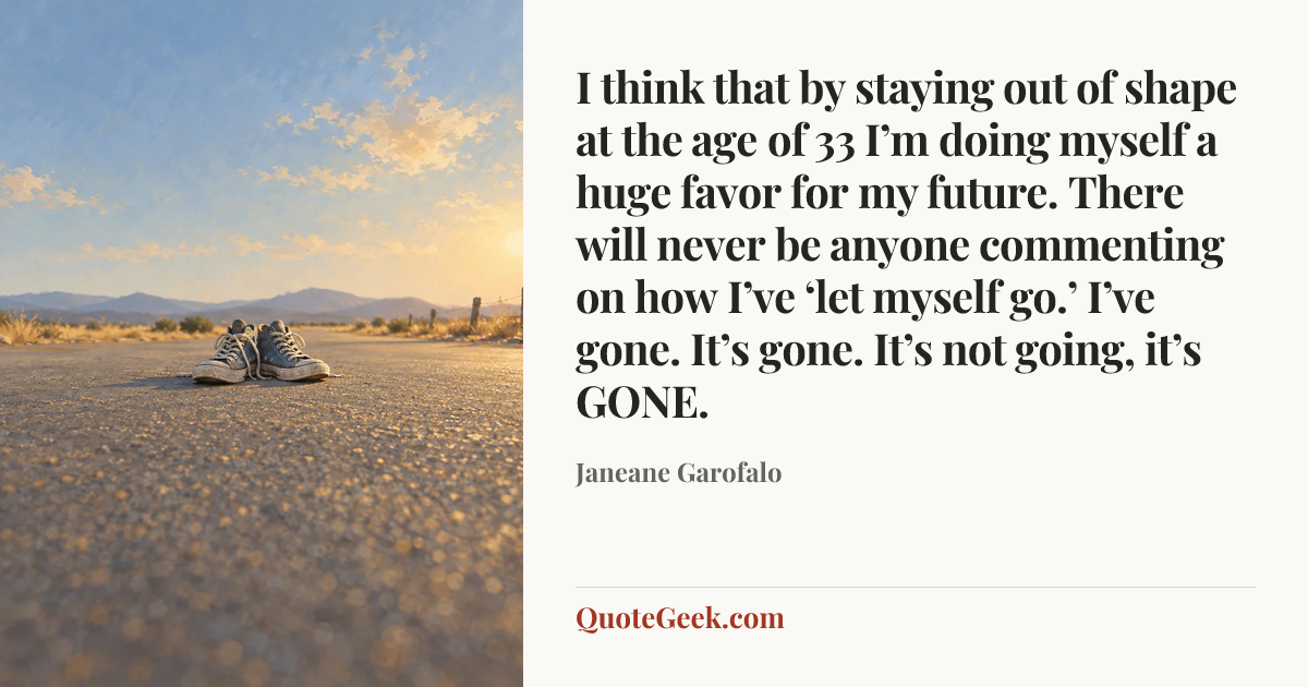 “I think that by staying out of shape at the age of 33 I’m doing myself a huge favor for my future. There will never be anyone commenting on how I’ve ‘let myself go.’ I’ve gone. It’s gone. It’s not going, it’s GONE.” — Janeane Garofalo. Illustrated QuoteGeek card.