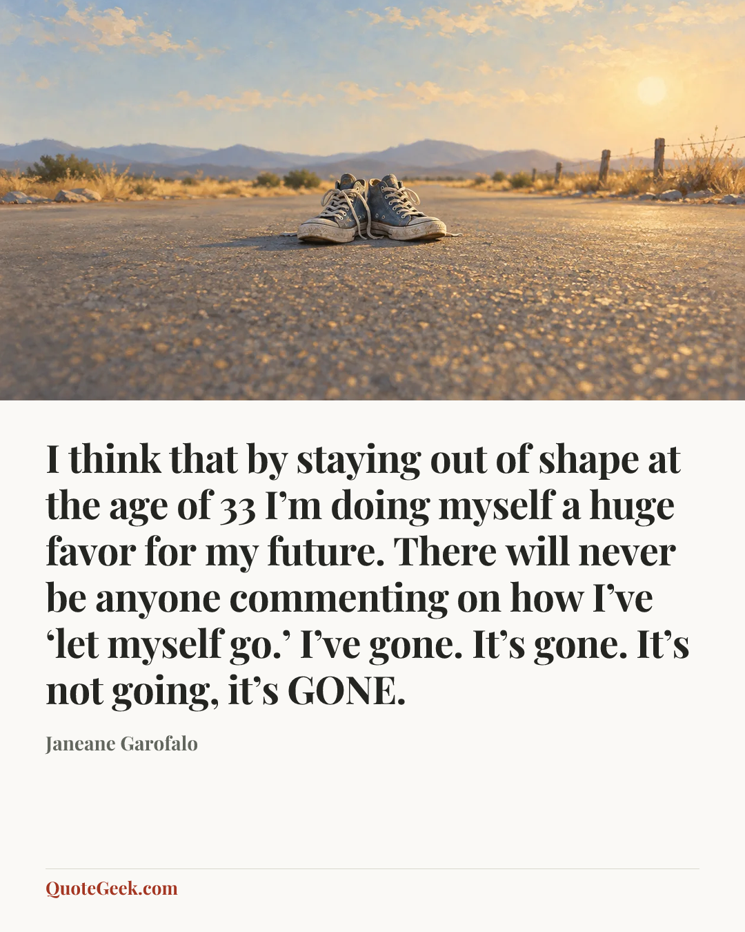 “I think that by staying out of shape at the age of 33 I’m doing myself a huge favor for my future. There will never be anyone commenting on how I’ve ‘let myself go.’ I’ve gone. It’s gone. It’s not going, it’s GONE.” — Janeane Garofalo. Illustrated QuoteGeek card.