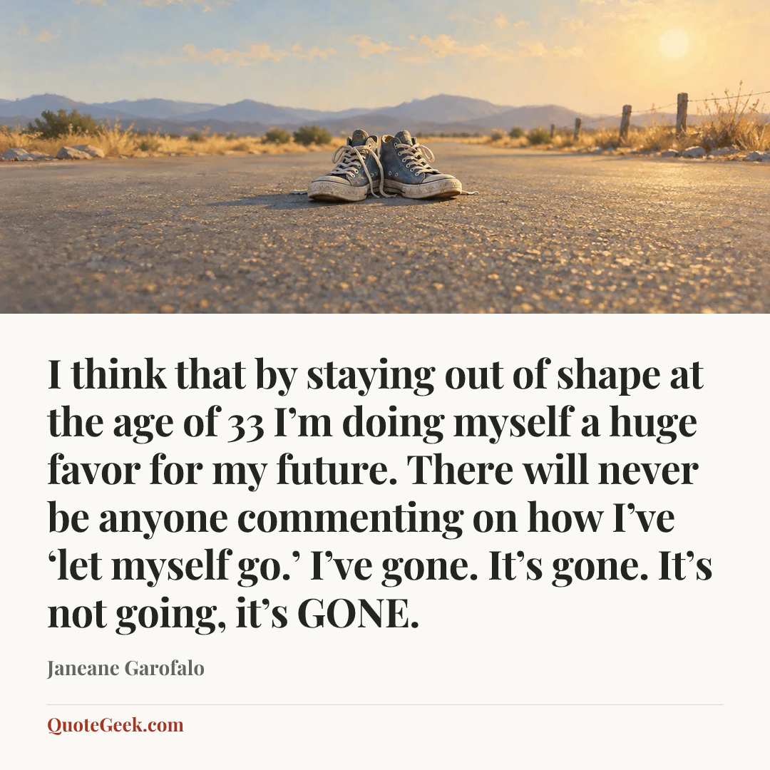 “I think that by staying out of shape at the age of 33 I’m doing myself a huge favor for my future. There will never be anyone commenting on how I’ve ‘let myself go.’ I’ve gone. It’s gone. It’s not going, it’s GONE.” — Janeane Garofalo. Illustrated QuoteGeek card.