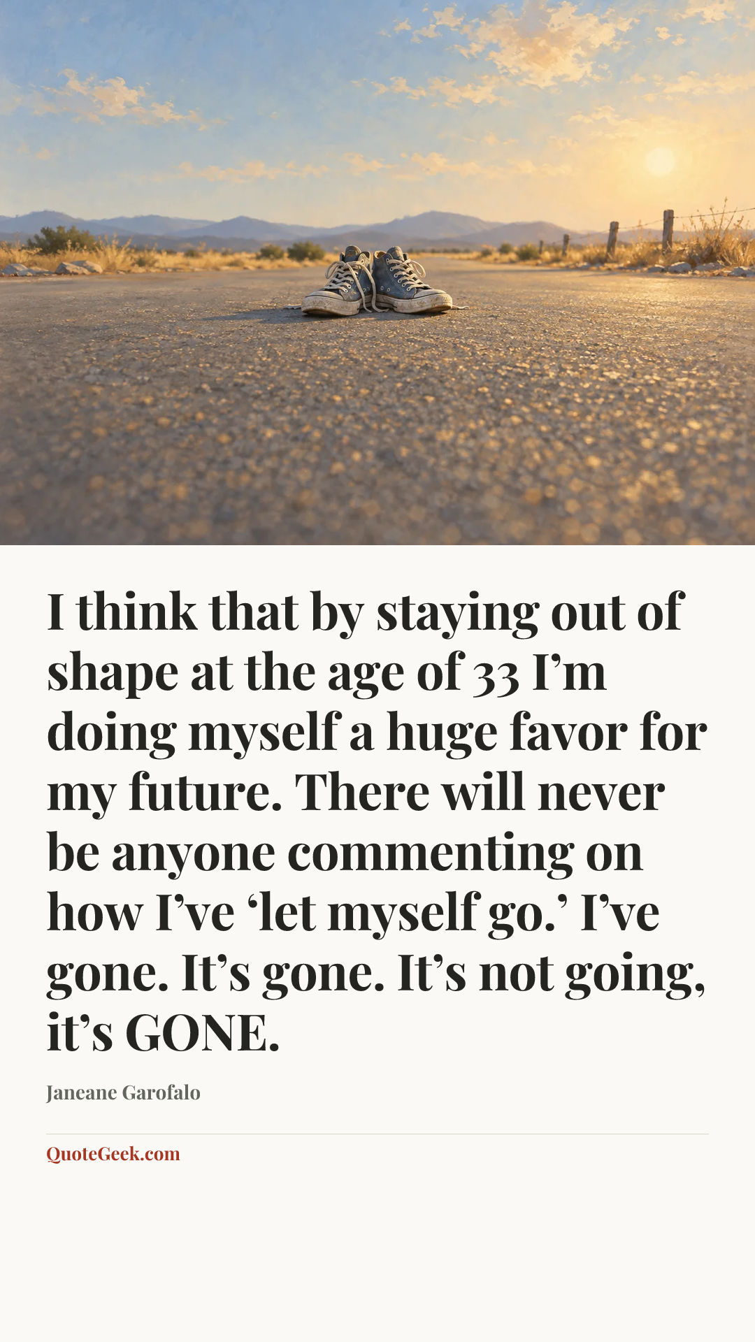 “I think that by staying out of shape at the age of 33 I’m doing myself a huge favor for my future. There will never be anyone commenting on how I’ve ‘let myself go.’ I’ve gone. It’s gone. It’s not going, it’s GONE.” — Janeane Garofalo. Illustrated QuoteGeek card.
