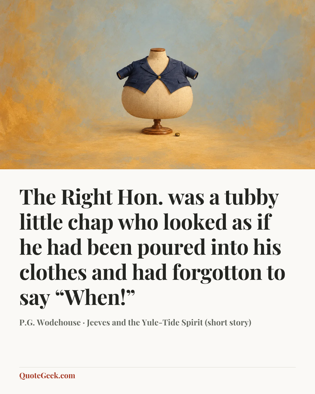 “The Right Hon. was a tubby little chap who looked as if he had been poured into his clothes and had forgotton to say “When!”” — P.G. Wodehouse · Jeeves and the Yule-Tide Spirit (short story). Illustrated QuoteGeek card.