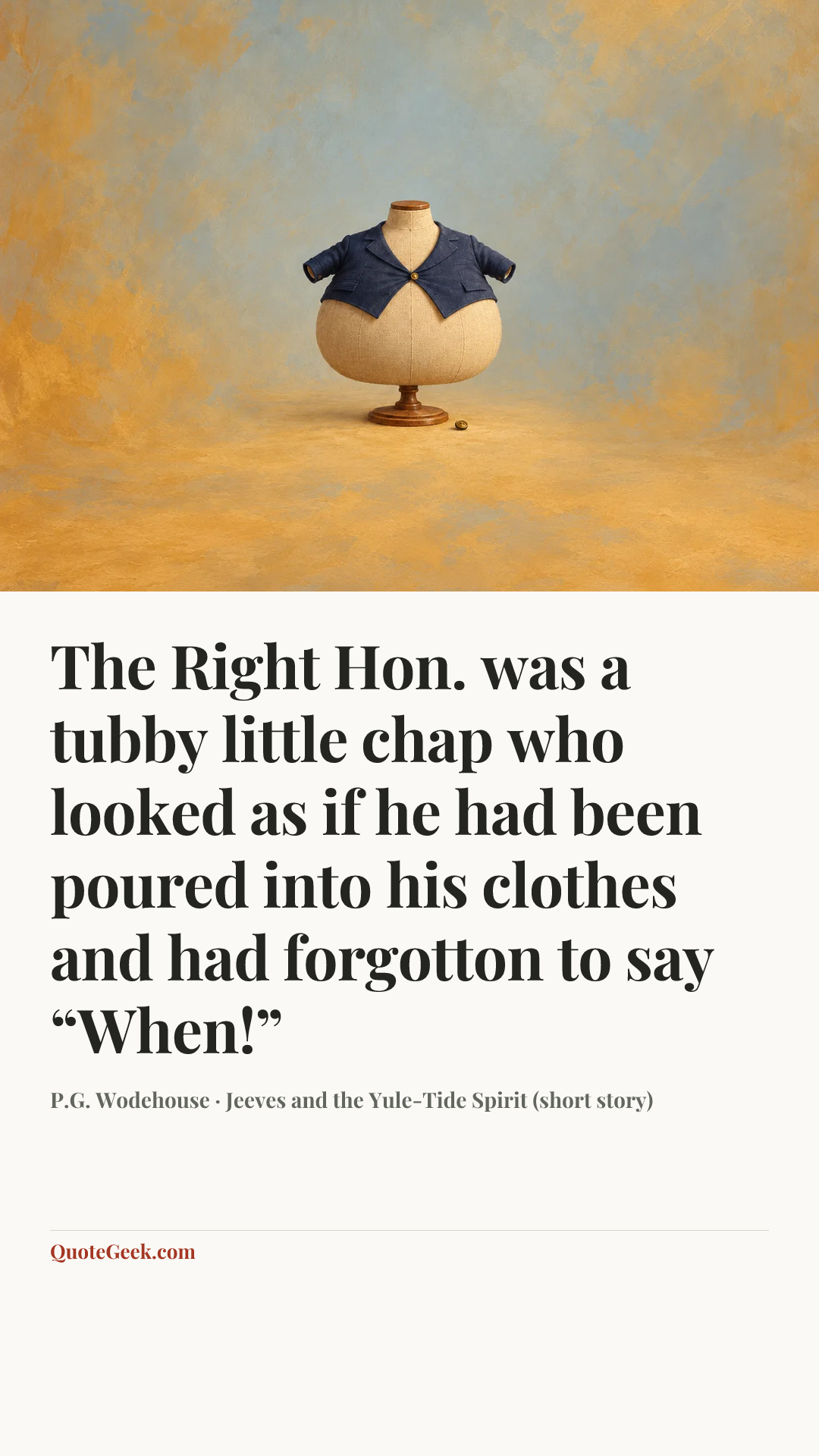 “The Right Hon. was a tubby little chap who looked as if he had been poured into his clothes and had forgotton to say “When!”” — P.G. Wodehouse · Jeeves and the Yule-Tide Spirit (short story). Illustrated QuoteGeek card.