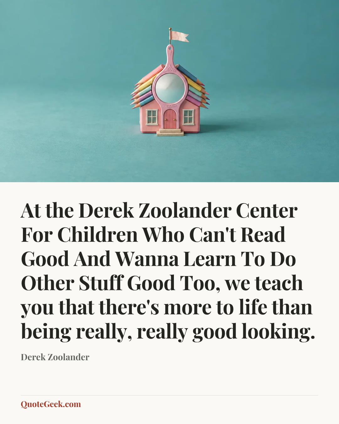 “At the Derek Zoolander Center For Children Who Can't Read Good And Wanna Learn To Do Other Stuff Good Too, we teach you that there's more to life than being really, really good looking.” — Derek Zoolander. Illustrated QuoteGeek card.