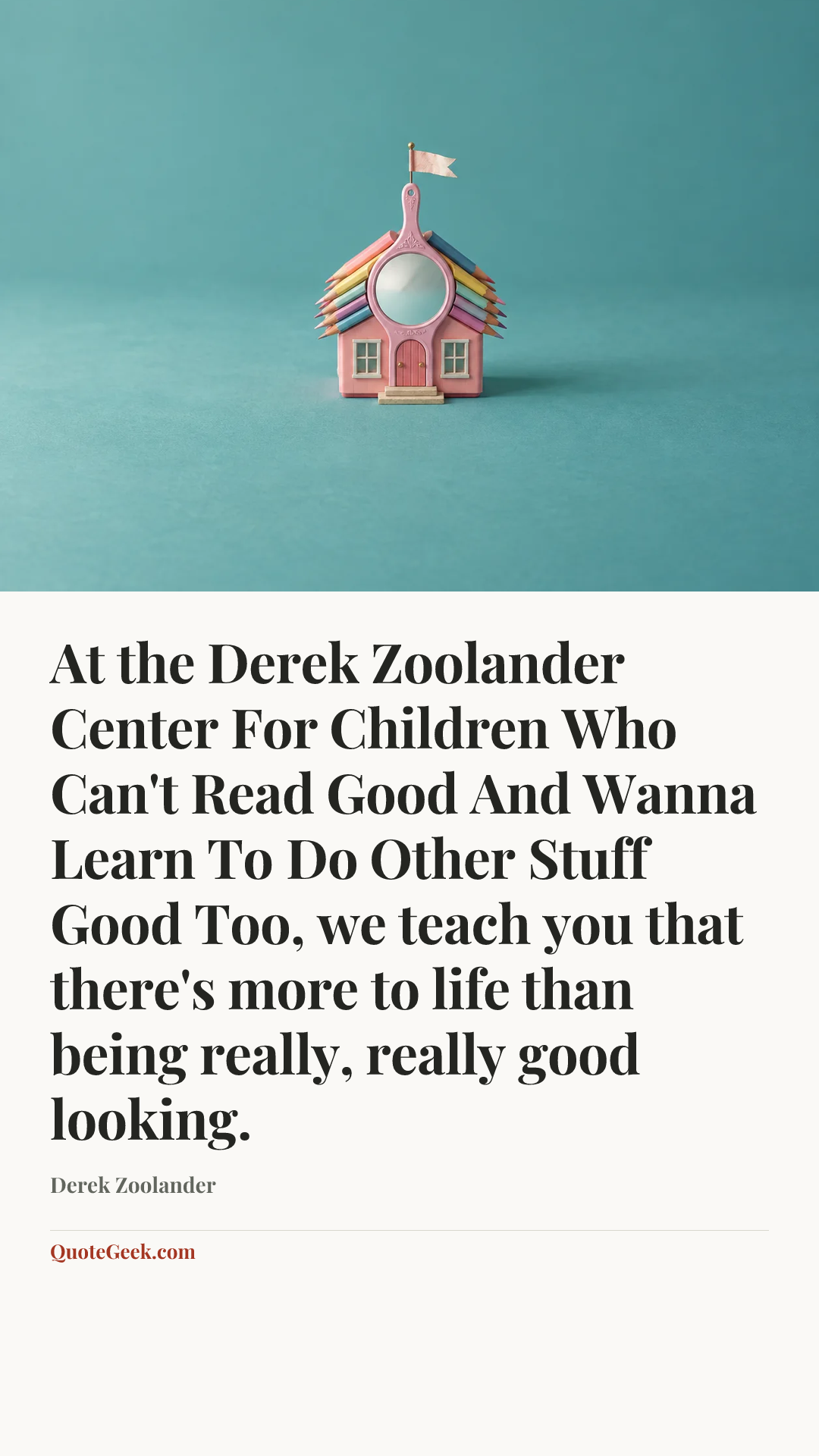 “At the Derek Zoolander Center For Children Who Can't Read Good And Wanna Learn To Do Other Stuff Good Too, we teach you that there's more to life than being really, really good looking.” — Derek Zoolander. Illustrated QuoteGeek card.