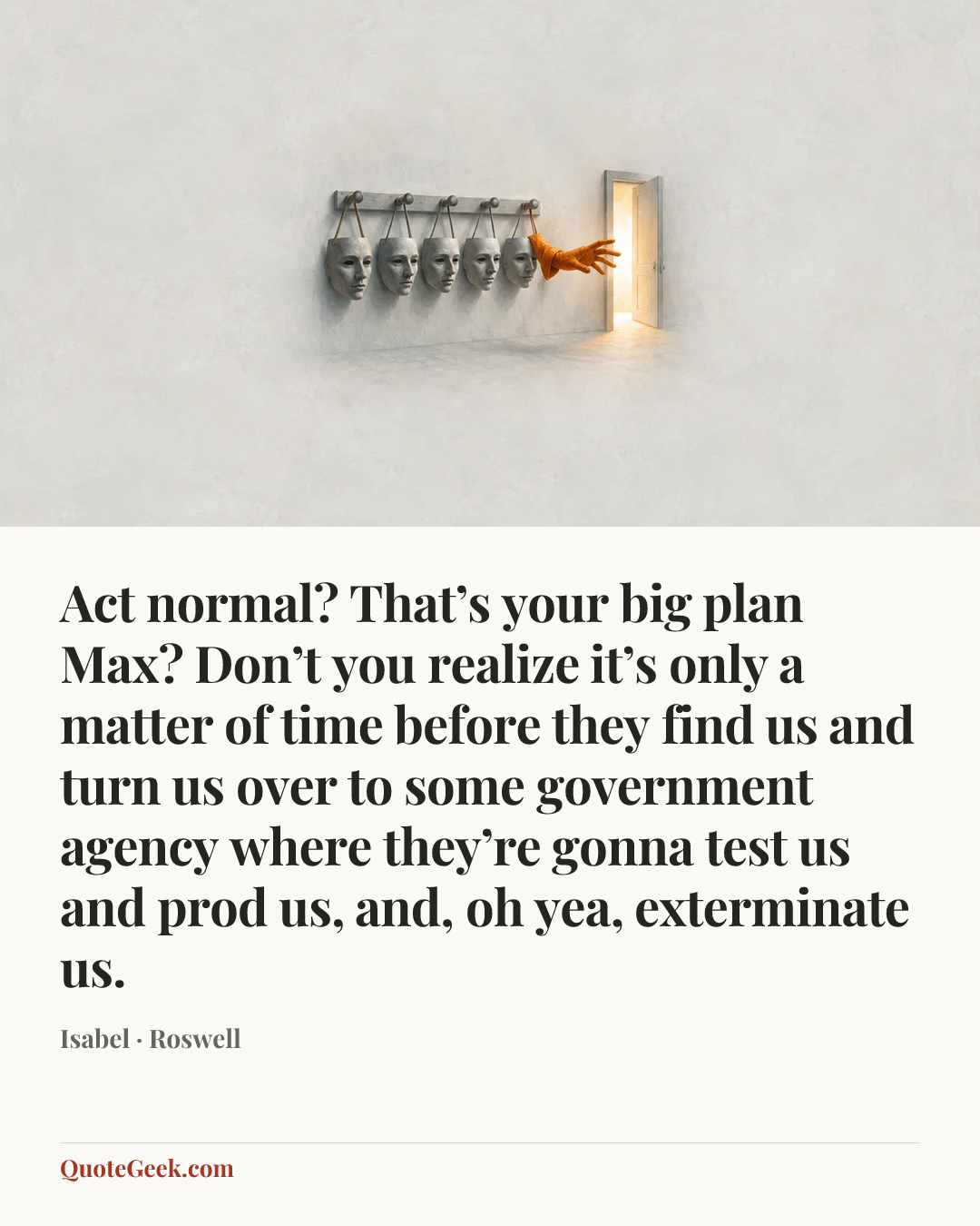 “Act normal? That’s your big plan Max? Don’t you realize it’s only a matter of time before they find us and turn us over to some government agency where they’re gonna test us and prod us, and, oh yea, exterminate us.” — Isabel · Roswell. Illustrated QuoteGeek card.