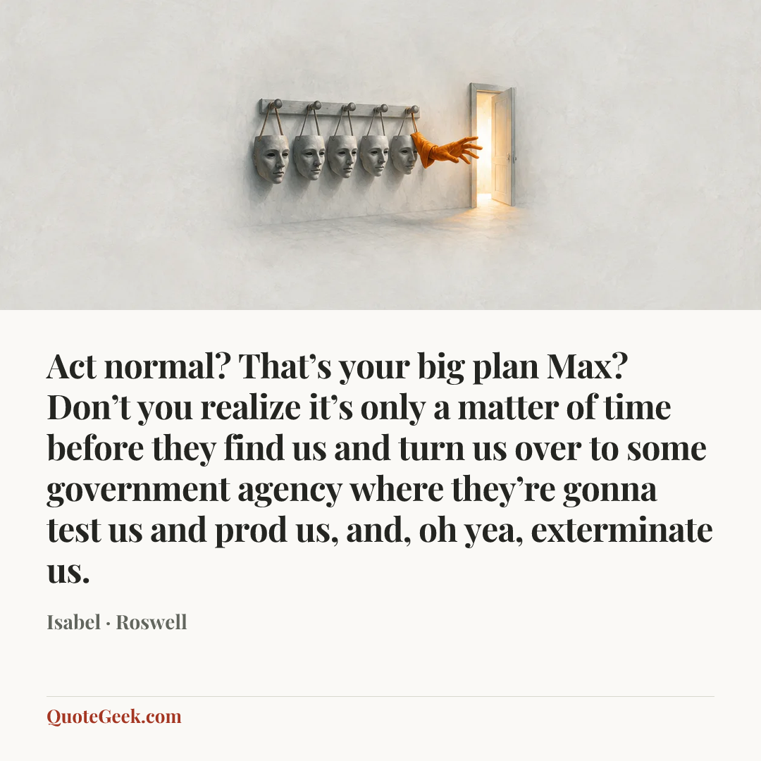 “Act normal? That’s your big plan Max? Don’t you realize it’s only a matter of time before they find us and turn us over to some government agency where they’re gonna test us and prod us, and, oh yea, exterminate us.” — Isabel · Roswell. Illustrated QuoteGeek card.