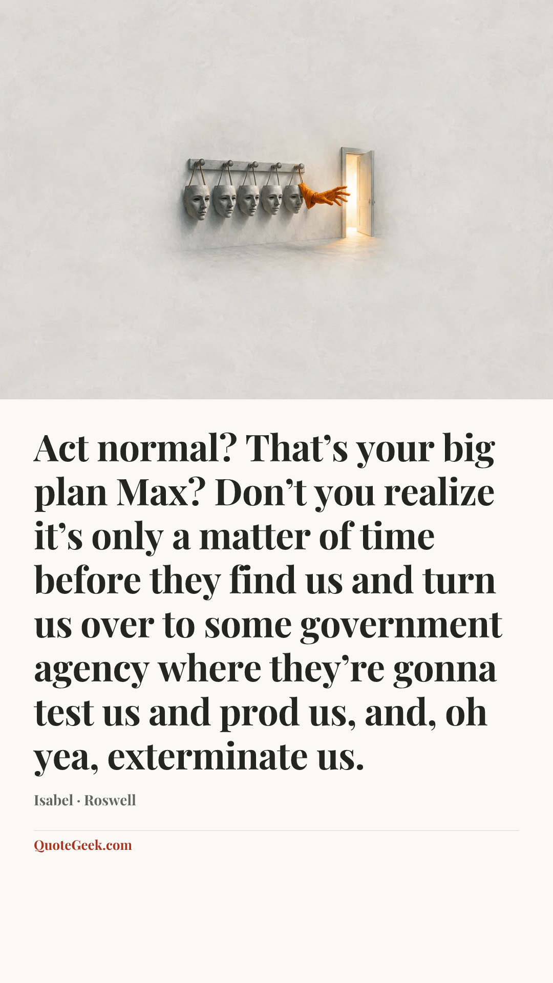 “Act normal? That’s your big plan Max? Don’t you realize it’s only a matter of time before they find us and turn us over to some government agency where they’re gonna test us and prod us, and, oh yea, exterminate us.” — Isabel · Roswell. Illustrated QuoteGeek card.