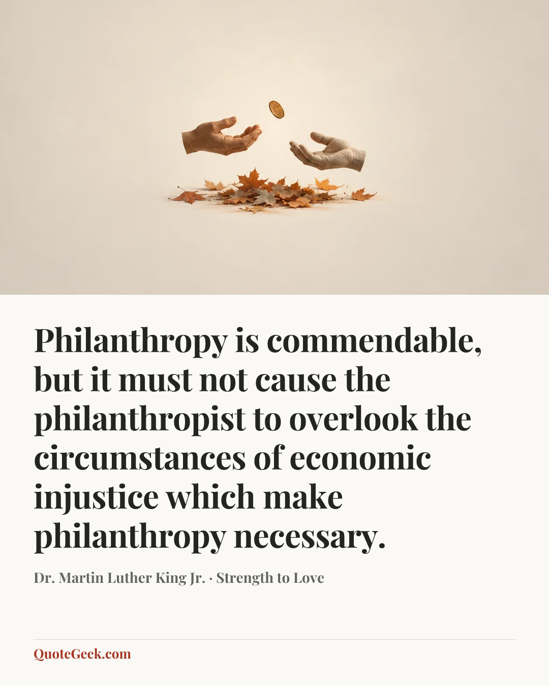 “Philanthropy is commendable, but it must not cause the philanthropist to overlook the circumstances of economic injustice which make philanthropy necessary.” — Dr. Martin Luther King Jr. · Strength to Love. Illustrated QuoteGeek card.