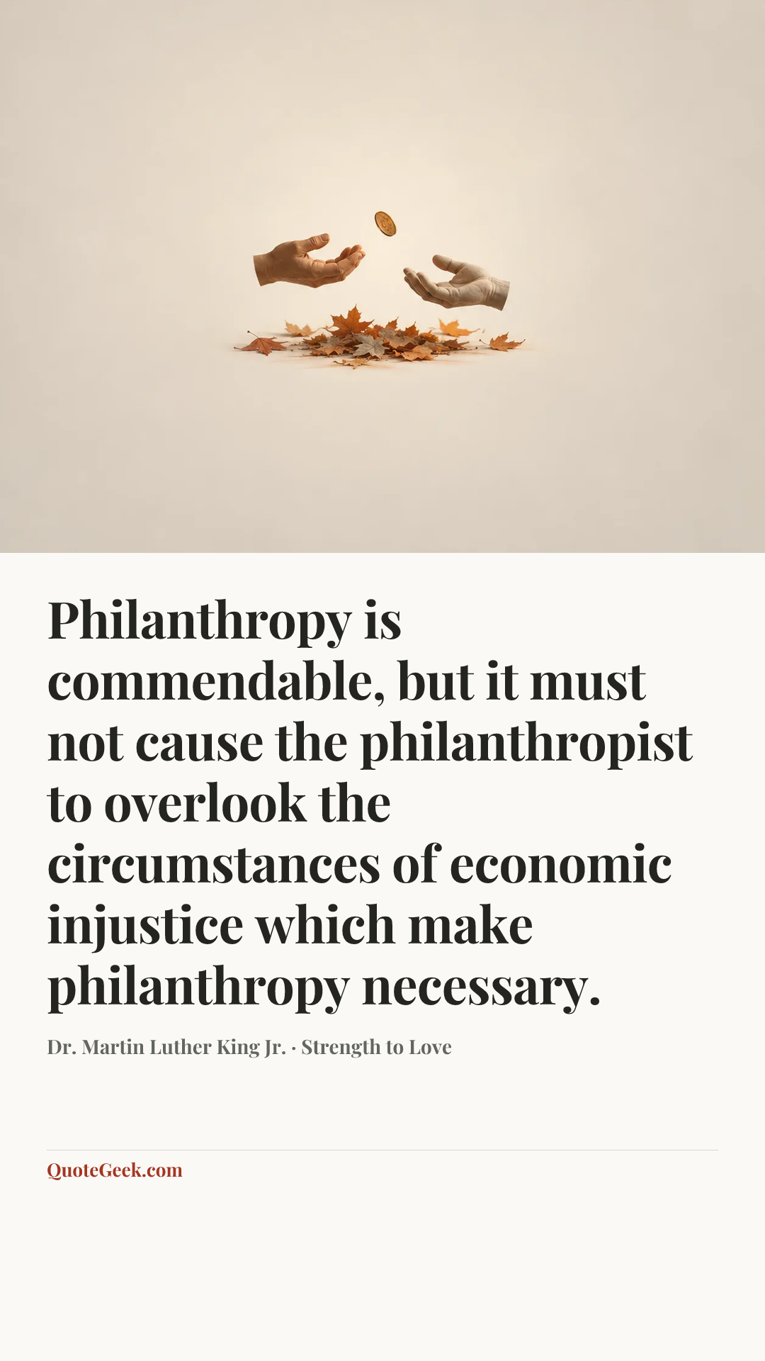 “Philanthropy is commendable, but it must not cause the philanthropist to overlook the circumstances of economic injustice which make philanthropy necessary.” — Dr. Martin Luther King Jr. · Strength to Love. Illustrated QuoteGeek card.