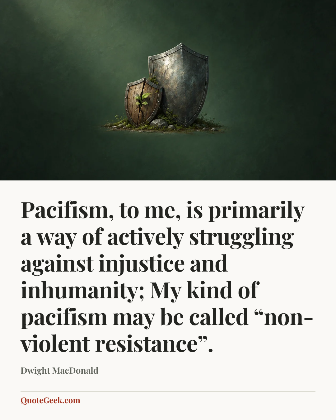 “Pacifism, to me, is primarily a way of actively struggling against injustice and inhumanity; My kind of pacifism may be called “non-violent resistance”.” — Dwight MacDonald. Illustrated QuoteGeek card.