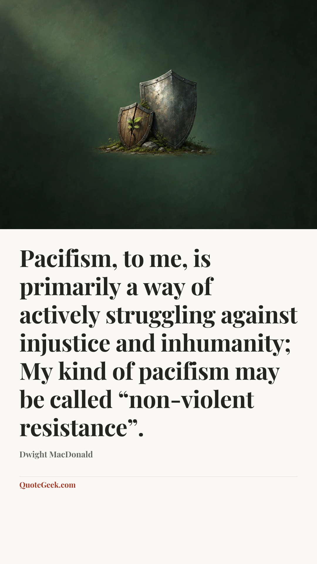 “Pacifism, to me, is primarily a way of actively struggling against injustice and inhumanity; My kind of pacifism may be called “non-violent resistance”.” — Dwight MacDonald. Illustrated QuoteGeek card.