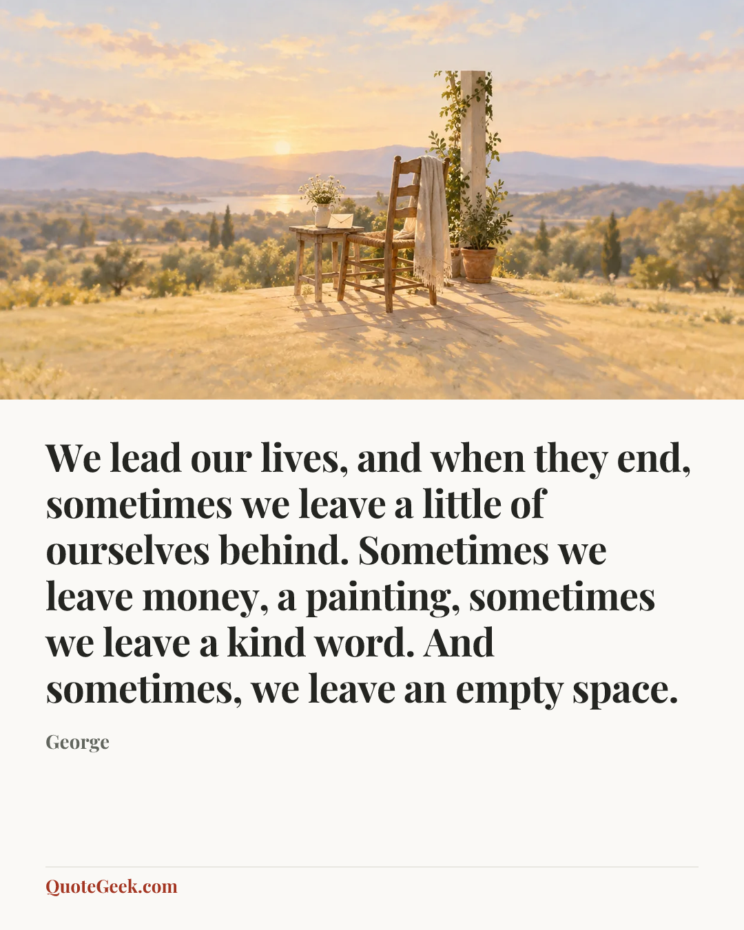 “We lead our lives, and when they end, sometimes we leave a little of ourselves behind. Sometimes we leave money, a painting, sometimes we leave a kind word. And sometimes, we leave an empty space.” — George. Illustrated QuoteGeek card.