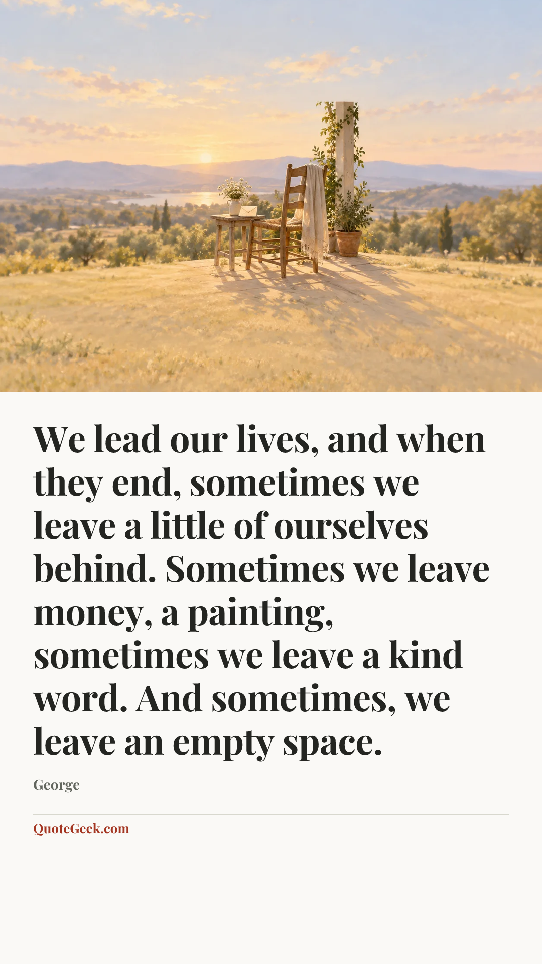 “We lead our lives, and when they end, sometimes we leave a little of ourselves behind. Sometimes we leave money, a painting, sometimes we leave a kind word. And sometimes, we leave an empty space.” — George. Illustrated QuoteGeek card.