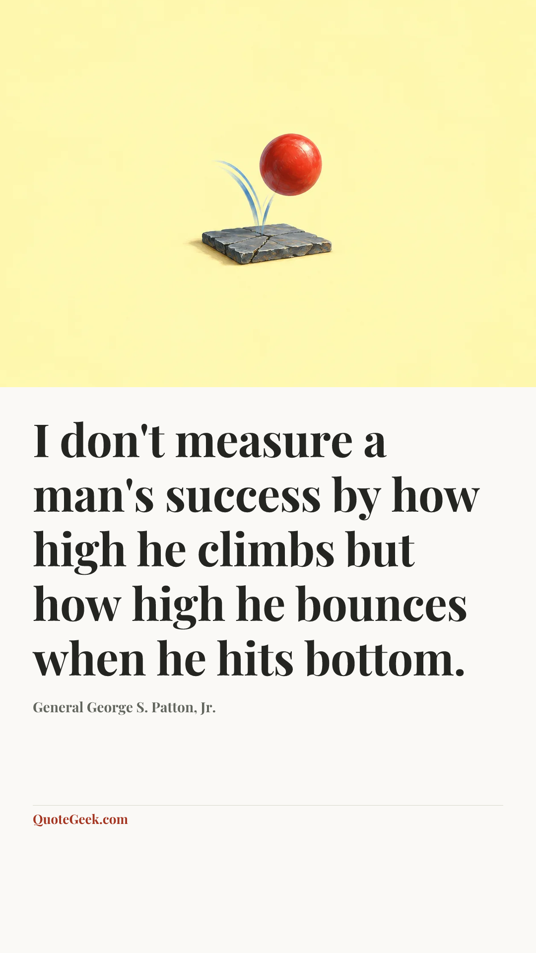 “I don't measure a man's success by how high he climbs but how high he bounces when he hits bottom.” — General George S. Patton, Jr.. Illustrated QuoteGeek card.
