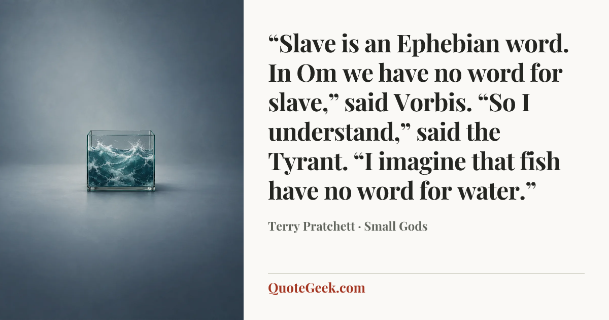 ““Slave is an Ephebian word. In Om we have no word for slave,” said Vorbis. “So I understand,” said the Tyrant. “I imagine that fish have no word for water.”” — Terry Pratchett · Small Gods. Illustrated QuoteGeek card.
