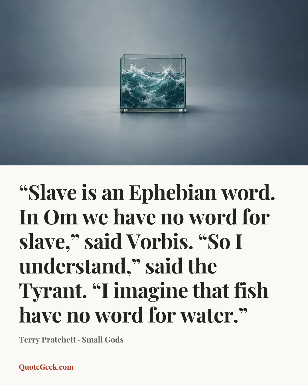 ““Slave is an Ephebian word. In Om we have no word for slave,” said Vorbis. “So I understand,” said the Tyrant. “I imagine that fish have no word for water.”” — Terry Pratchett · Small Gods. Illustrated QuoteGeek card.