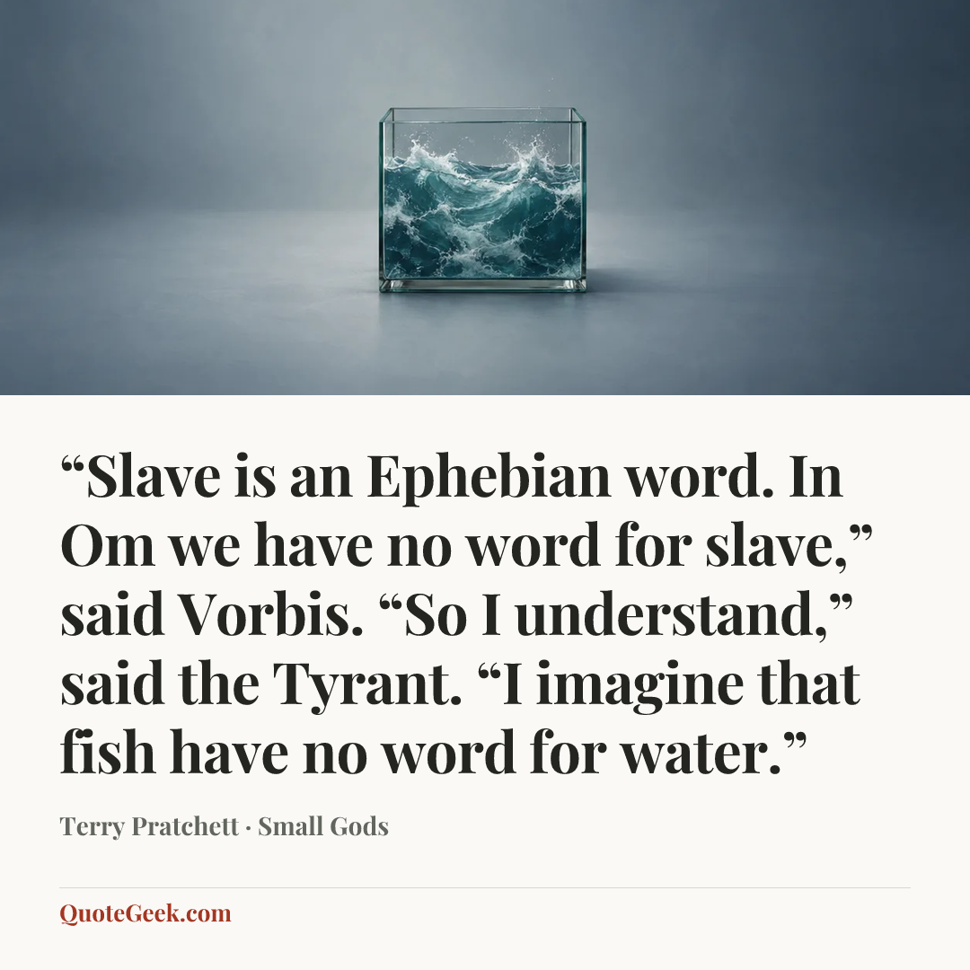 ““Slave is an Ephebian word. In Om we have no word for slave,” said Vorbis. “So I understand,” said the Tyrant. “I imagine that fish have no word for water.”” — Terry Pratchett · Small Gods. Illustrated QuoteGeek card.