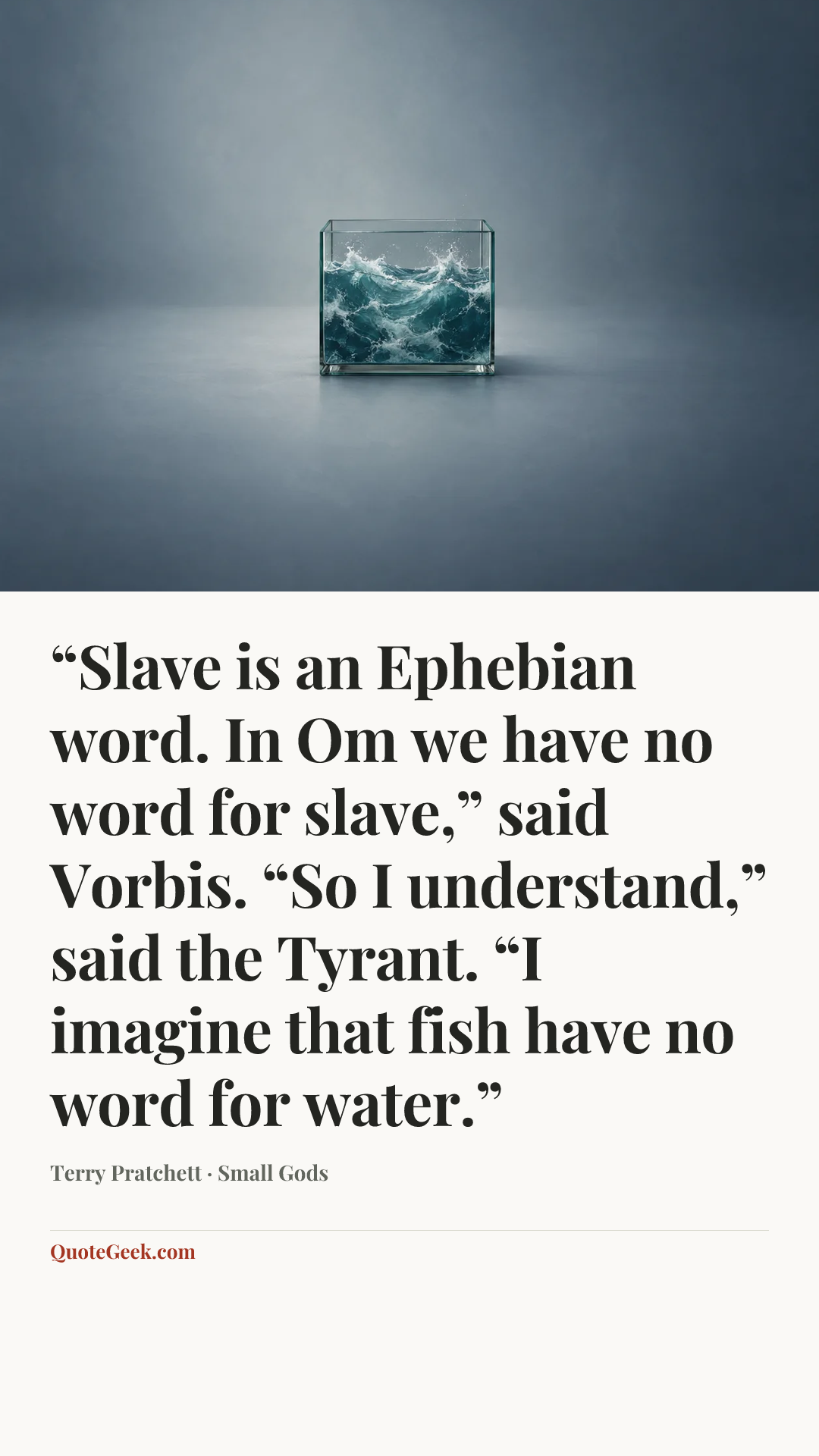 ““Slave is an Ephebian word. In Om we have no word for slave,” said Vorbis. “So I understand,” said the Tyrant. “I imagine that fish have no word for water.”” — Terry Pratchett · Small Gods. Illustrated QuoteGeek card.