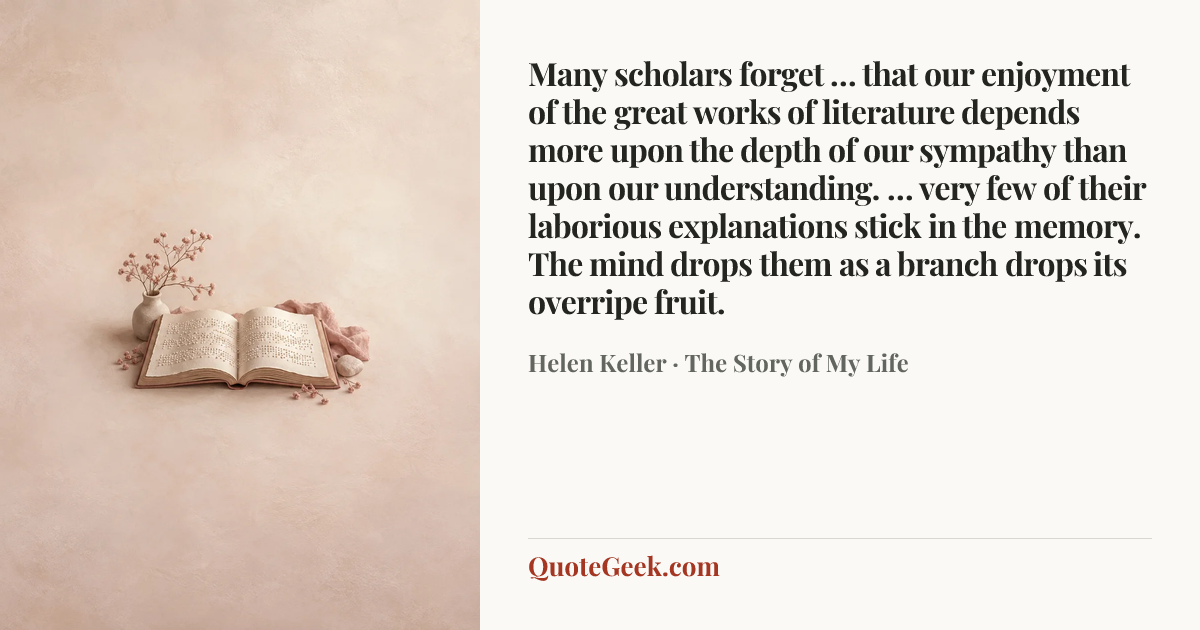 “Many scholars forget … that our enjoyment of the great works of literature depends more upon the depth of our sympathy than upon our understanding. … very few of their laborious explanations stick in the memory. The mind drops them as a branch drops its overripe fruit.” — Helen Keller · The Story of My Life. Illustrated QuoteGeek card.