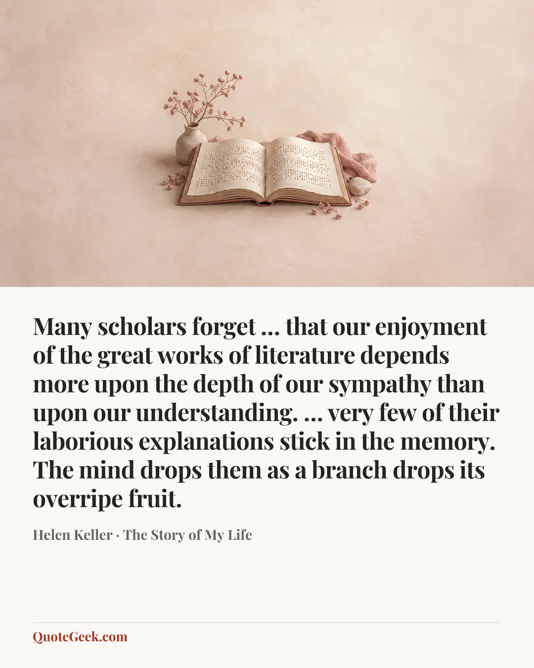 “Many scholars forget … that our enjoyment of the great works of literature depends more upon the depth of our sympathy than upon our understanding. … very few of their laborious explanations stick in the memory. The mind drops them as a branch drops its overripe fruit.” — Helen Keller · The Story of My Life. Illustrated QuoteGeek card.