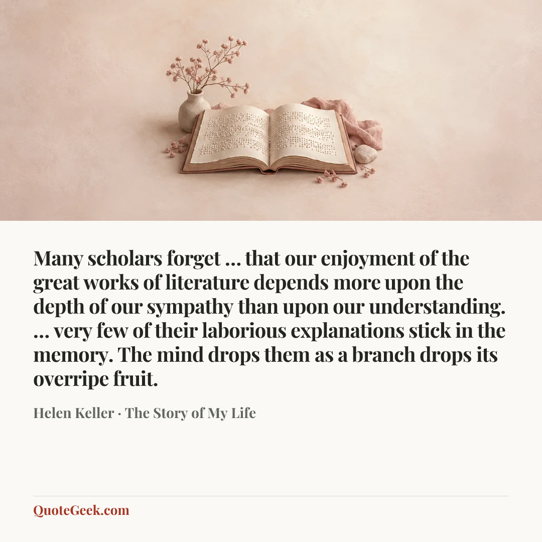 “Many scholars forget … that our enjoyment of the great works of literature depends more upon the depth of our sympathy than upon our understanding. … very few of their laborious explanations stick in the memory. The mind drops them as a branch drops its overripe fruit.” — Helen Keller · The Story of My Life. Illustrated QuoteGeek card.