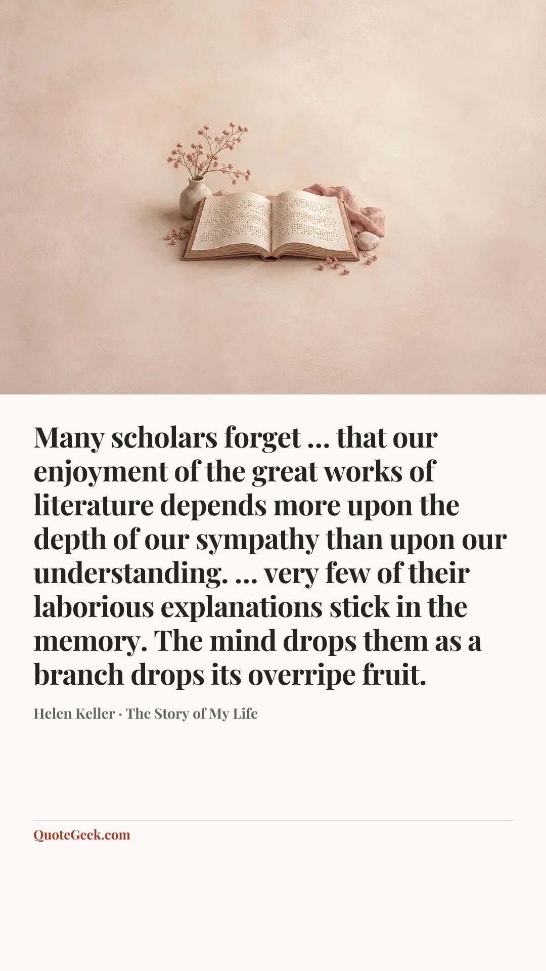 “Many scholars forget … that our enjoyment of the great works of literature depends more upon the depth of our sympathy than upon our understanding. … very few of their laborious explanations stick in the memory. The mind drops them as a branch drops its overripe fruit.” — Helen Keller · The Story of My Life. Illustrated QuoteGeek card.