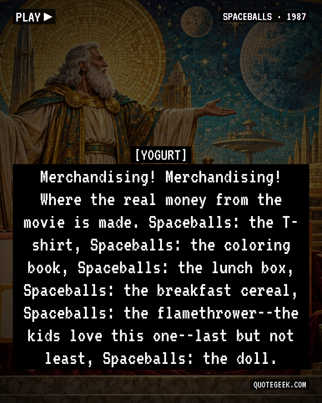 “Merchandising! Merchandising! Where the real money from the movie is made. Spaceballs: the T-shirt, Spaceballs: the coloring book, Spaceballs: the lunch box, Spaceballs: the breakfast cereal, Spaceballs: the flamethrower--the kids love this one--last but not least, Spaceballs: the doll.” — Yogurt · Spaceballs. Illustrated QuoteGeek card.