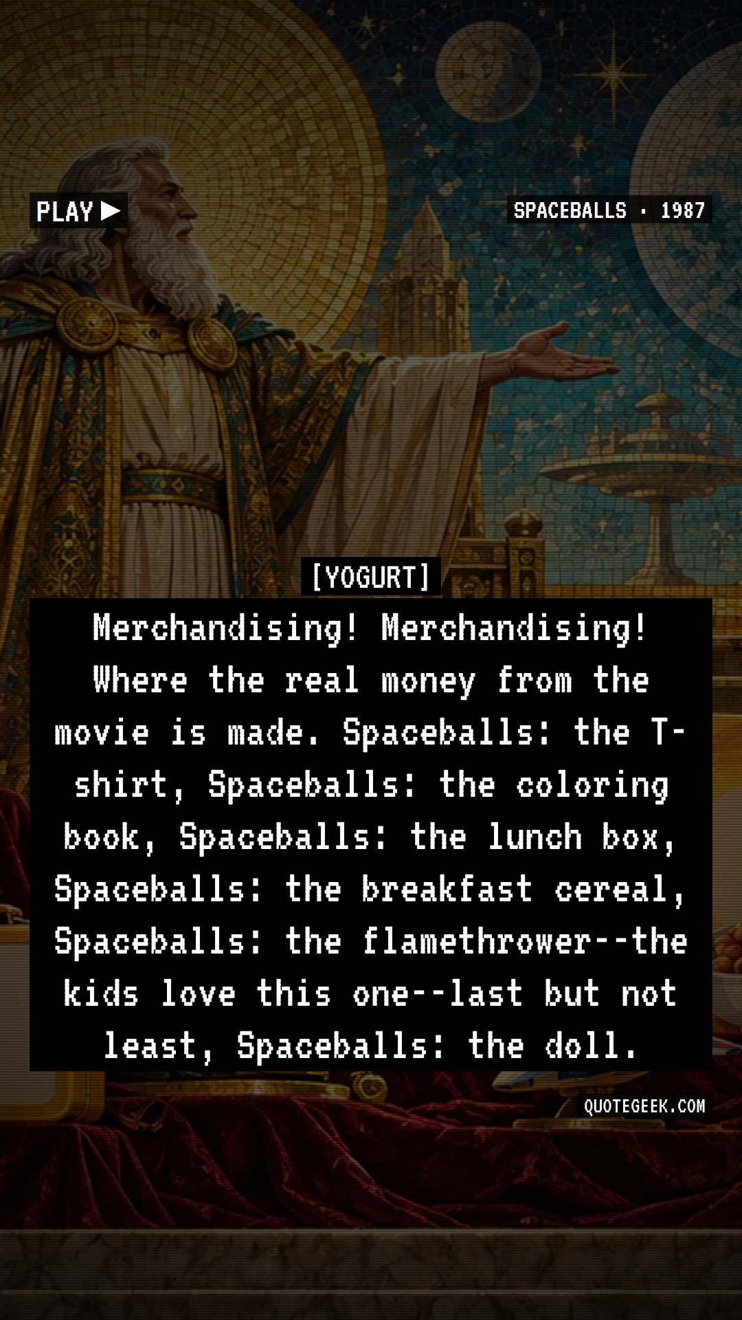 “Merchandising! Merchandising! Where the real money from the movie is made. Spaceballs: the T-shirt, Spaceballs: the coloring book, Spaceballs: the lunch box, Spaceballs: the breakfast cereal, Spaceballs: the flamethrower--the kids love this one--last but not least, Spaceballs: the doll.” — Yogurt · Spaceballs. Illustrated QuoteGeek card.