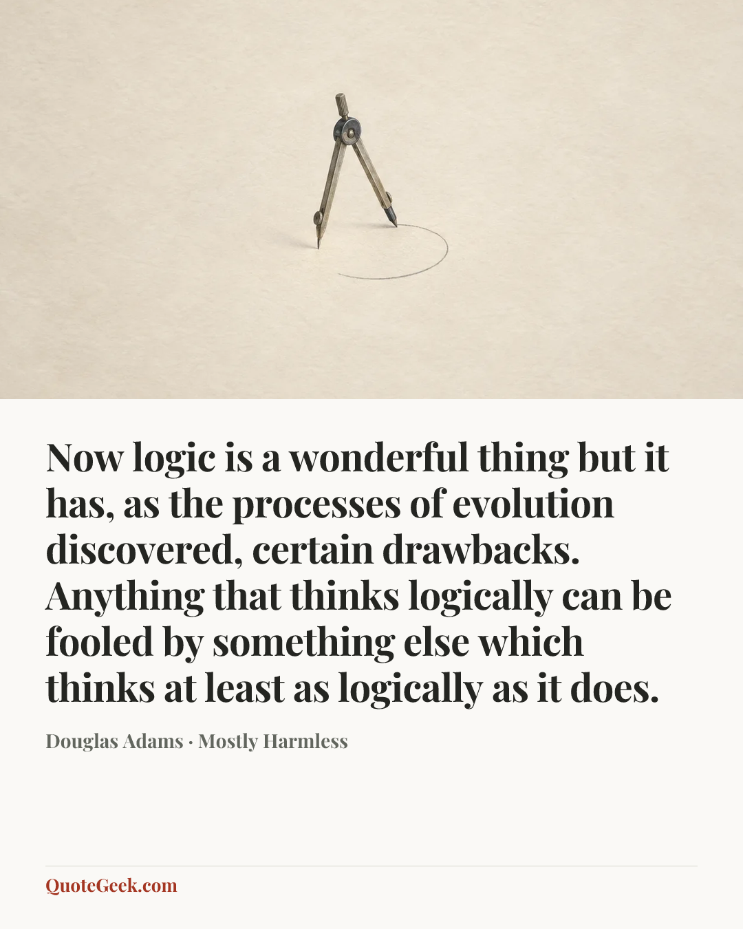 “Now logic is a wonderful thing but it has, as the processes of evolution discovered, certain drawbacks. Anything that thinks logically can be fooled by something else which thinks at least as logically as it does.” — Douglas Adams · Mostly Harmless. Illustrated QuoteGeek card.