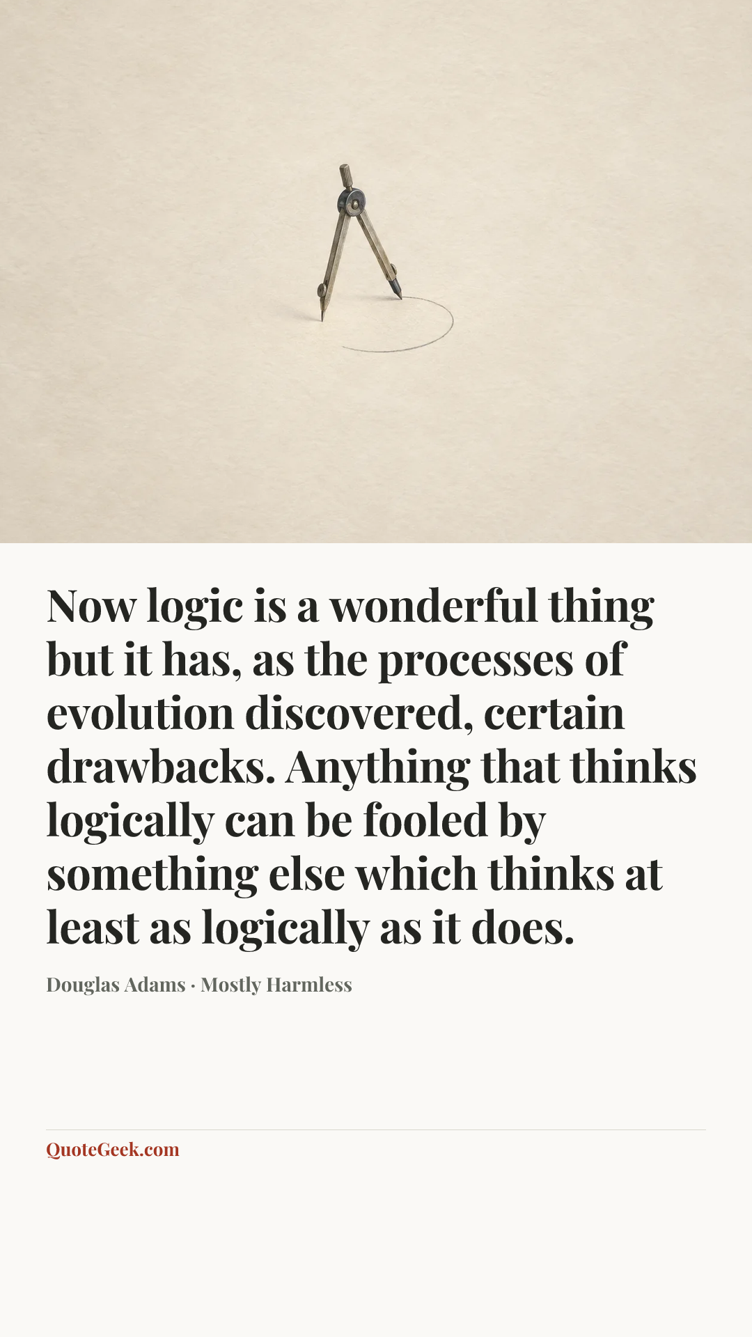 “Now logic is a wonderful thing but it has, as the processes of evolution discovered, certain drawbacks. Anything that thinks logically can be fooled by something else which thinks at least as logically as it does.” — Douglas Adams · Mostly Harmless. Illustrated QuoteGeek card.