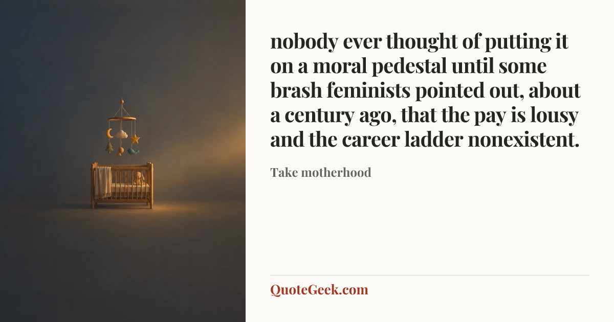 “nobody ever thought of putting it on a moral pedestal until some brash feminists pointed out, about a century ago, that the pay is lousy and the career ladder nonexistent.” — Take motherhood. Illustrated QuoteGeek card.