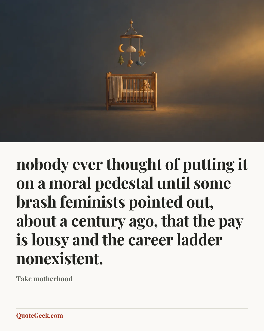 “nobody ever thought of putting it on a moral pedestal until some brash feminists pointed out, about a century ago, that the pay is lousy and the career ladder nonexistent.” — Take motherhood. Illustrated QuoteGeek card.