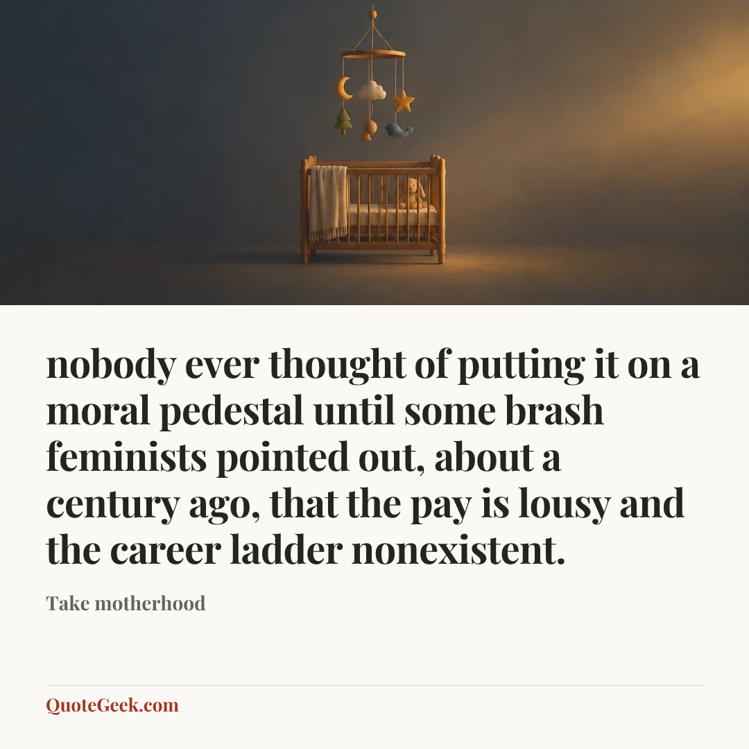 “nobody ever thought of putting it on a moral pedestal until some brash feminists pointed out, about a century ago, that the pay is lousy and the career ladder nonexistent.” — Take motherhood. Illustrated QuoteGeek card.