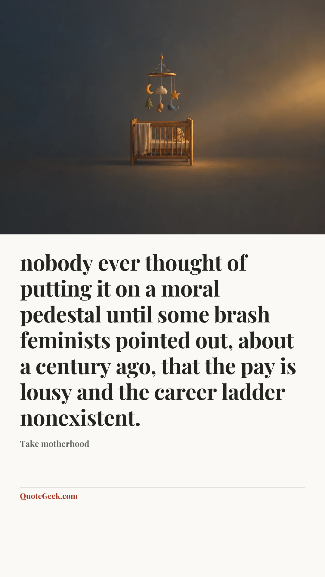 “nobody ever thought of putting it on a moral pedestal until some brash feminists pointed out, about a century ago, that the pay is lousy and the career ladder nonexistent.” — Take motherhood. Illustrated QuoteGeek card.