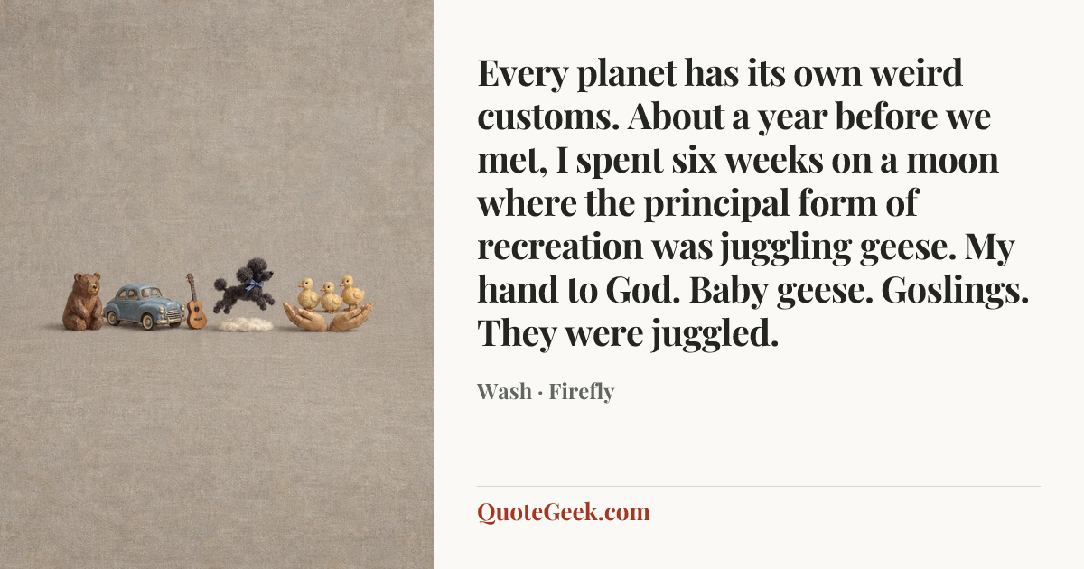 “Every planet has its own weird customs. About a year before we met, I spent six weeks on a moon where the principal form of recreation was juggling geese. My hand to God. Baby geese. Goslings. They were juggled.” — Wash · Firefly. Illustrated QuoteGeek card.
