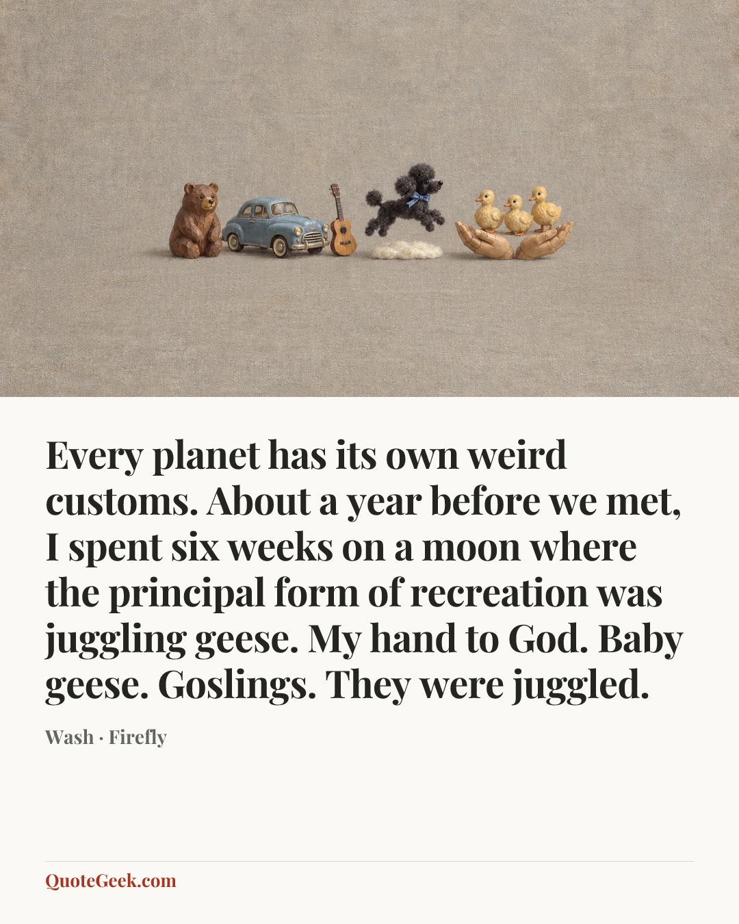 “Every planet has its own weird customs. About a year before we met, I spent six weeks on a moon where the principal form of recreation was juggling geese. My hand to God. Baby geese. Goslings. They were juggled.” — Wash · Firefly. Illustrated QuoteGeek card.