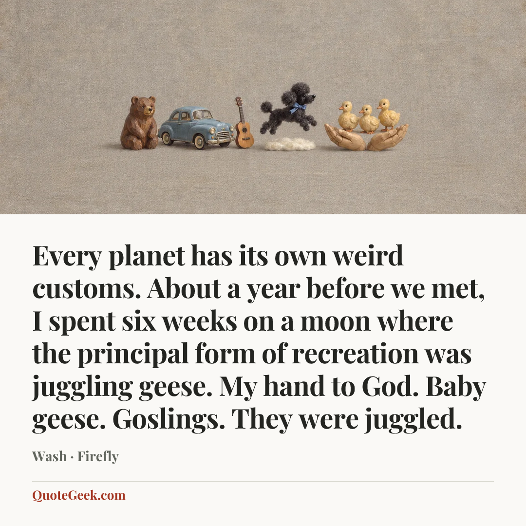 “Every planet has its own weird customs. About a year before we met, I spent six weeks on a moon where the principal form of recreation was juggling geese. My hand to God. Baby geese. Goslings. They were juggled.” — Wash · Firefly. Illustrated QuoteGeek card.