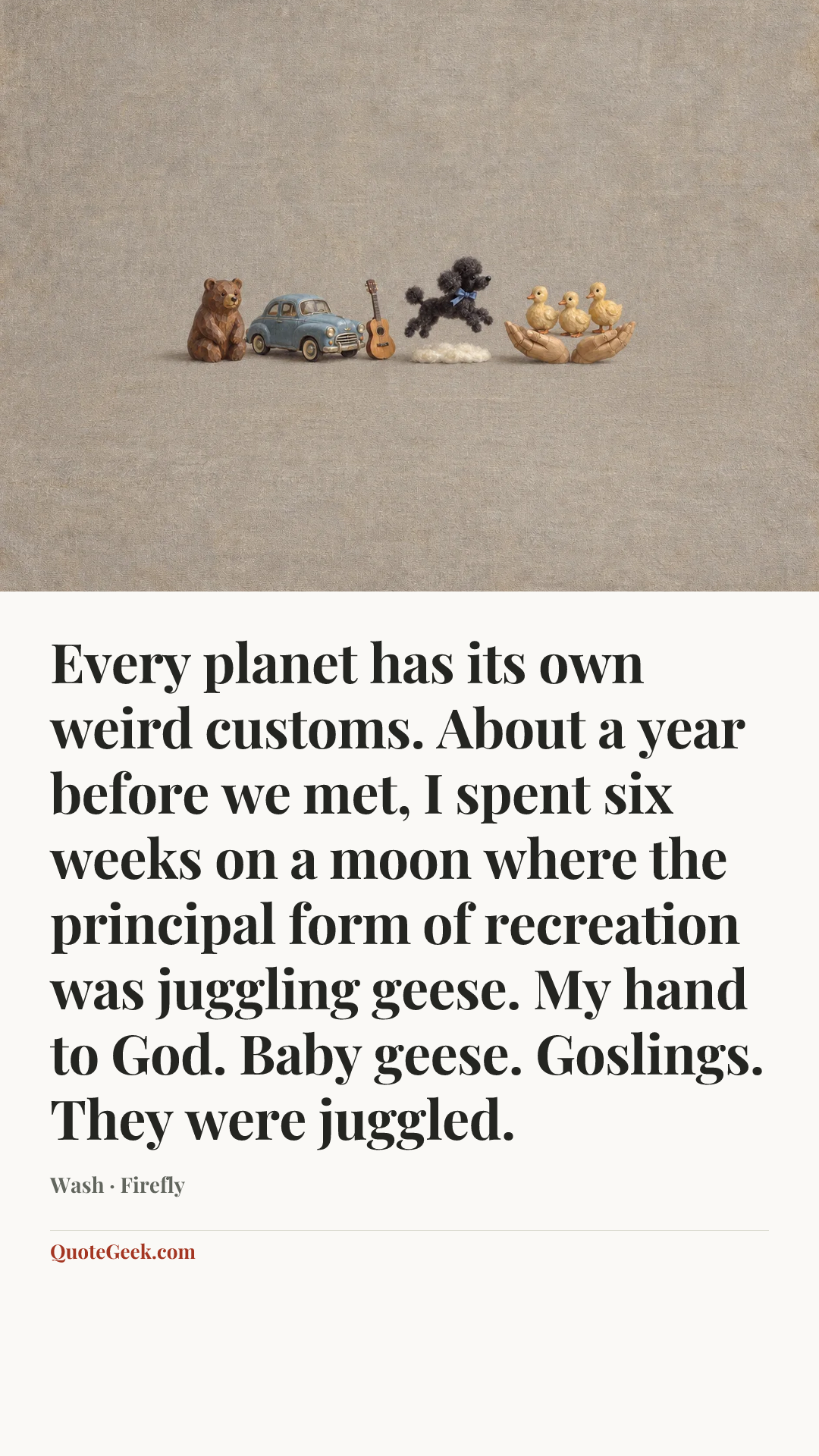 “Every planet has its own weird customs. About a year before we met, I spent six weeks on a moon where the principal form of recreation was juggling geese. My hand to God. Baby geese. Goslings. They were juggled.” — Wash · Firefly. Illustrated QuoteGeek card.