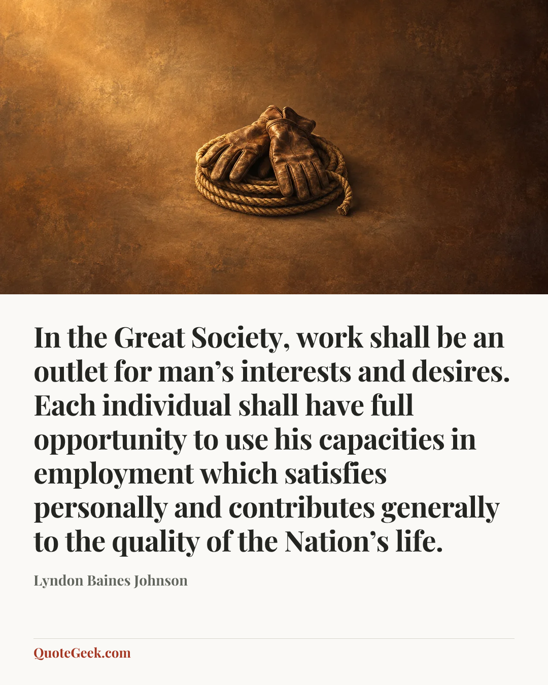 “In the Great Society, work shall be an outlet for man’s interests and desires. Each individual shall have full opportunity to use his capacities in employment which satisfies personally and contributes generally to the quality of the Nation’s life.” — Lyndon Baines Johnson. Illustrated QuoteGeek card.