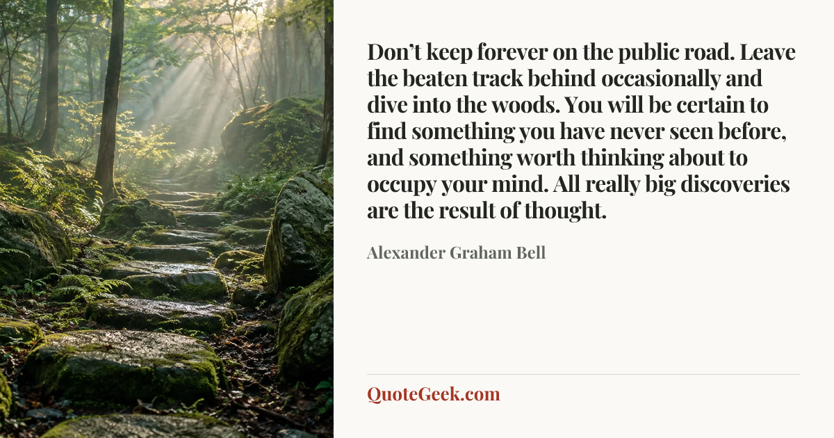 “Don’t keep forever on the public road. Leave the beaten track behind occasionally and dive into the woods. You will be certain to find something you have never seen before, and something worth thinking about to occupy your mind. All really big discoveries are the result of thought.” — Alexander Graham Bell. Illustrated QuoteGeek card.