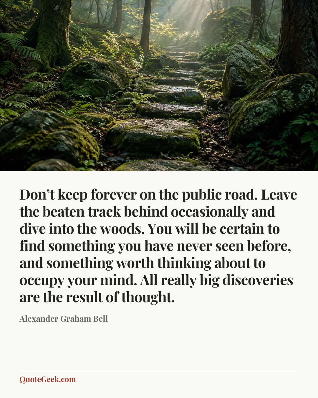 “Don’t keep forever on the public road. Leave the beaten track behind occasionally and dive into the woods. You will be certain to find something you have never seen before, and something worth thinking about to occupy your mind. All really big discoveries are the result of thought.” — Alexander Graham Bell. Illustrated QuoteGeek card.