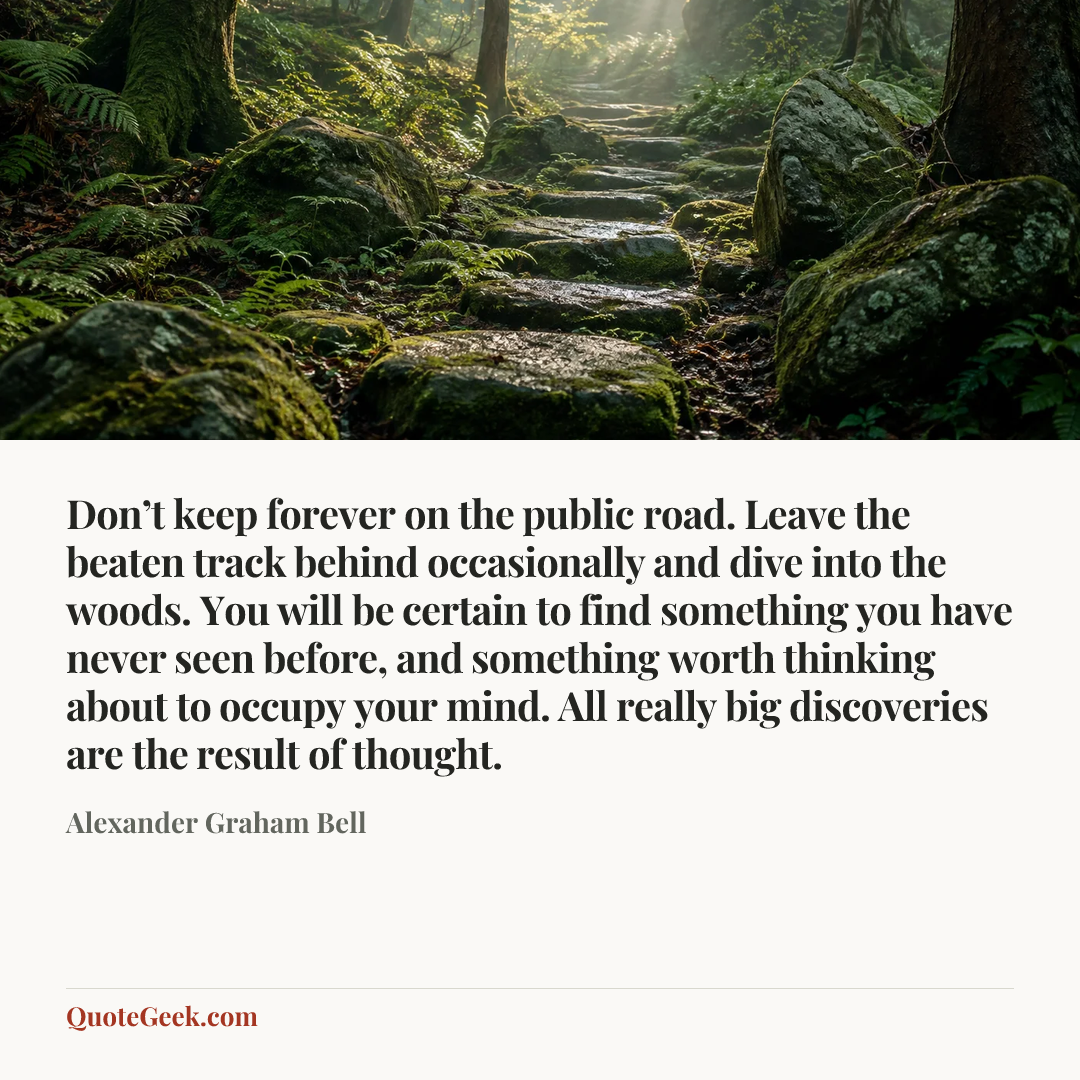 “Don’t keep forever on the public road. Leave the beaten track behind occasionally and dive into the woods. You will be certain to find something you have never seen before, and something worth thinking about to occupy your mind. All really big discoveries are the result of thought.” — Alexander Graham Bell. Illustrated QuoteGeek card.