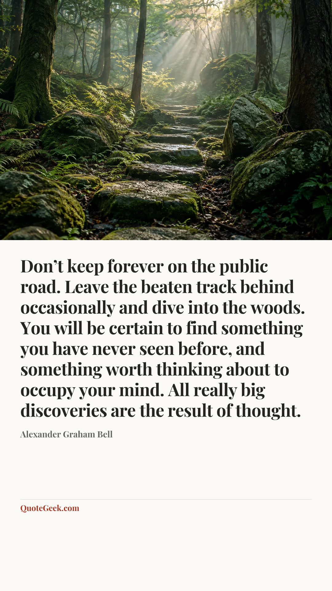 “Don’t keep forever on the public road. Leave the beaten track behind occasionally and dive into the woods. You will be certain to find something you have never seen before, and something worth thinking about to occupy your mind. All really big discoveries are the result of thought.” — Alexander Graham Bell. Illustrated QuoteGeek card.