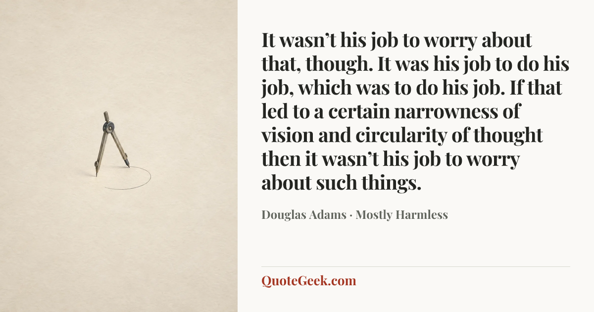 “It wasn’t his job to worry about that, though. It was his job to do his job, which was to do his job. If that led to a certain narrowness of vision and circularity of thought then it wasn’t his job to worry about such things.” — Douglas Adams · Mostly Harmless. Illustrated QuoteGeek card.