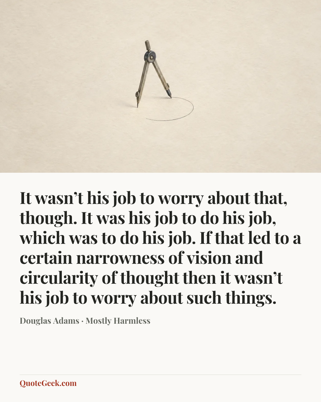 “It wasn’t his job to worry about that, though. It was his job to do his job, which was to do his job. If that led to a certain narrowness of vision and circularity of thought then it wasn’t his job to worry about such things.” — Douglas Adams · Mostly Harmless. Illustrated QuoteGeek card.