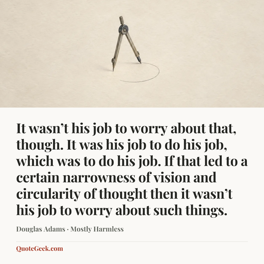 “It wasn’t his job to worry about that, though. It was his job to do his job, which was to do his job. If that led to a certain narrowness of vision and circularity of thought then it wasn’t his job to worry about such things.” — Douglas Adams · Mostly Harmless. Illustrated QuoteGeek card.