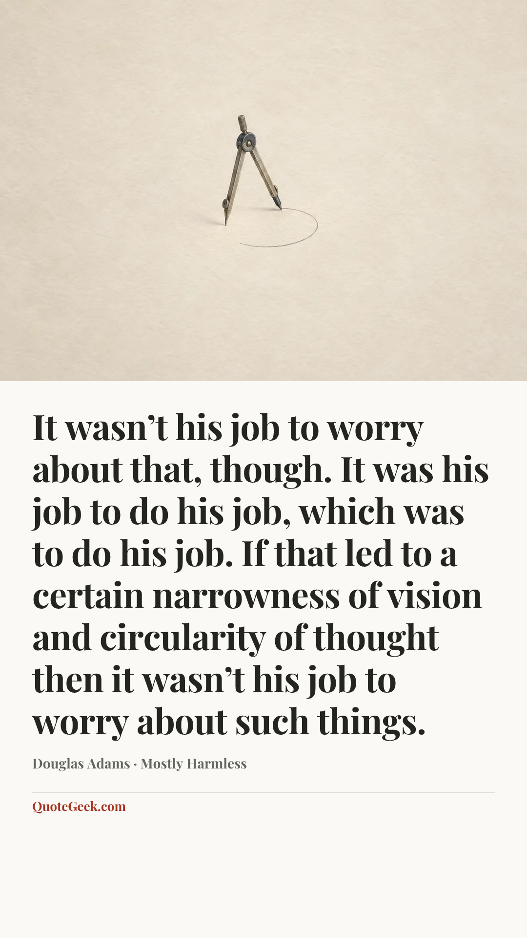 “It wasn’t his job to worry about that, though. It was his job to do his job, which was to do his job. If that led to a certain narrowness of vision and circularity of thought then it wasn’t his job to worry about such things.” — Douglas Adams · Mostly Harmless. Illustrated QuoteGeek card.