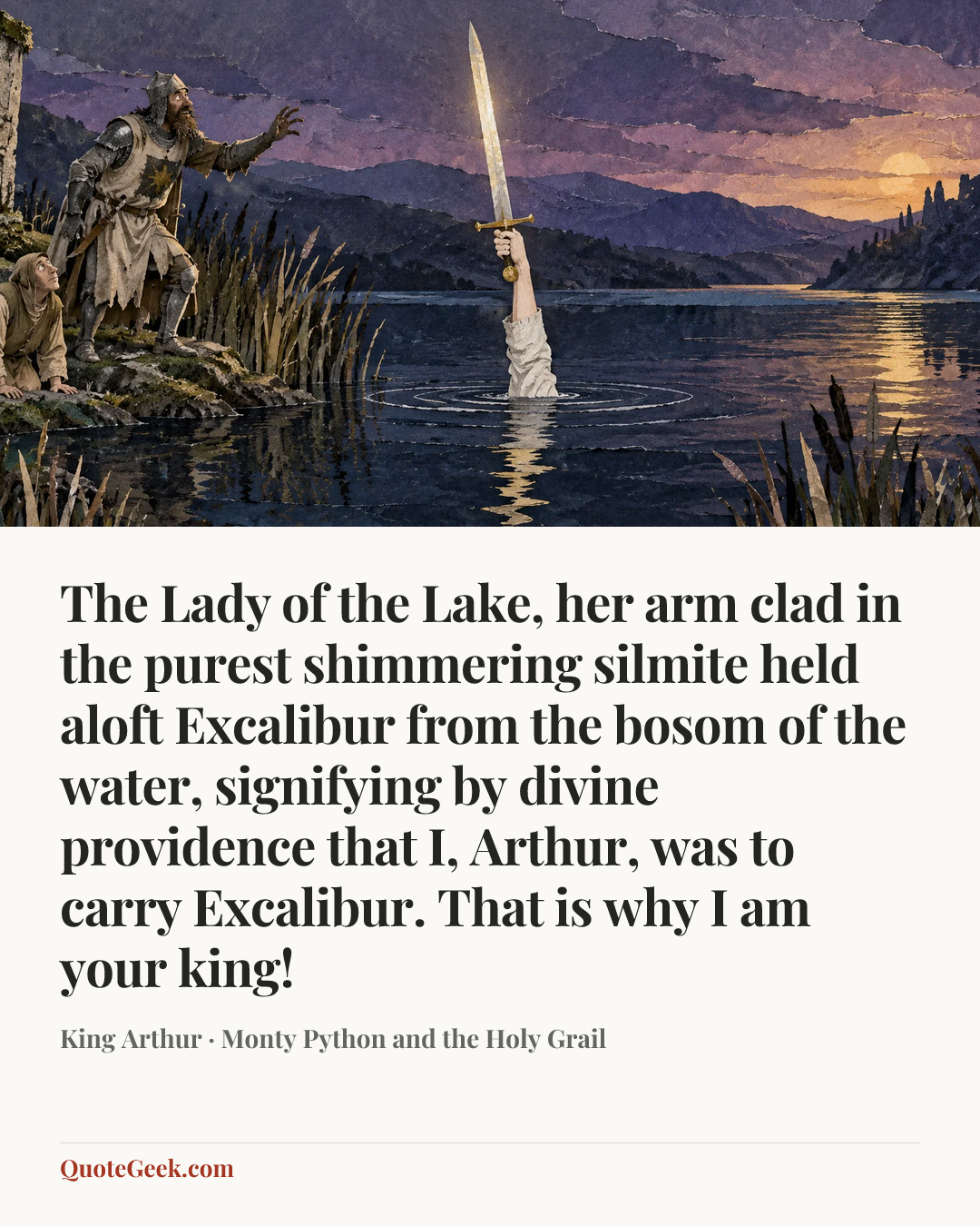 “The Lady of the Lake, her arm clad in the purest shimmering silmite held aloft Excalibur from the bosom of the water, signifying by divine providence that I, Arthur, was to carry Excalibur. That is why I am your king!” — King Arthur · Monty Python and the Holy Grail. Illustrated QuoteGeek card.