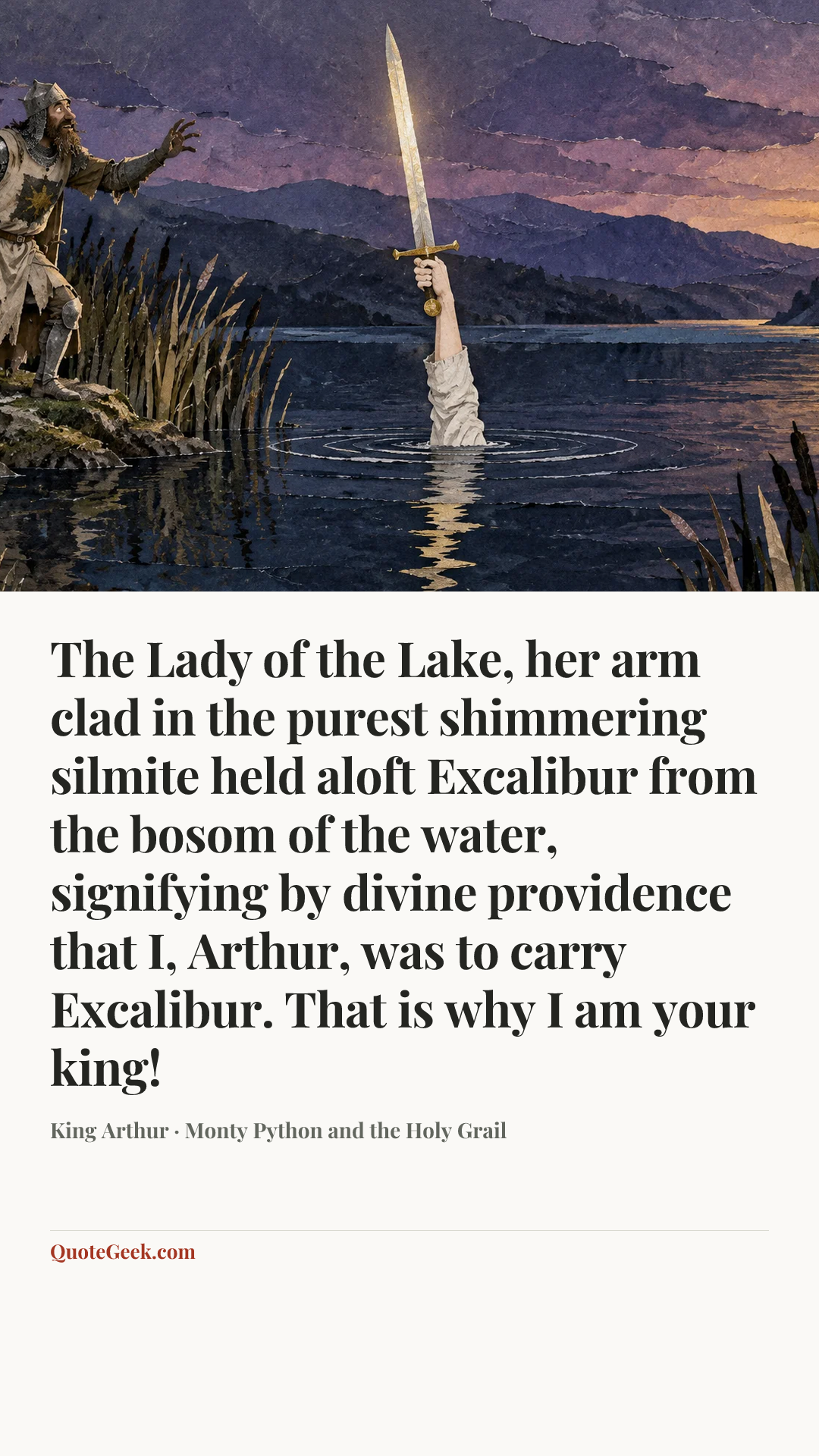 “The Lady of the Lake, her arm clad in the purest shimmering silmite held aloft Excalibur from the bosom of the water, signifying by divine providence that I, Arthur, was to carry Excalibur. That is why I am your king!” — King Arthur · Monty Python and the Holy Grail. Illustrated QuoteGeek card.